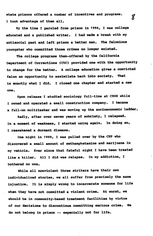 state prisons offered a nusber of incentives and programs b4 T took advantage of thea all. By the time I paroled from prison in 1994, I vas college oducated and a published writer. I had made a break with By antisoctal past and left prison a better man. The felontous youngster who committed those crimes no longer extsted. The college prograns then-offared by the Caltfornia Departsent of Correctfons (COC) provided one with the opportunity to change for the batter. A college education gives a convicted intlate back fato soctety. That is exactly vhat I aid. I closed one chapter and started a new felon an opportunity to Upon release I studted sociology full-tive at CSUS while I owned and operated a small construction cospany. I becama & full-on multitasker and vas moving up the soctosconoaic ladder. Sadly, after over seven years of sobriety, I relapsed. In & soment of weskness, I started using again. In doing 8o, I reavakened a dorsant dlsease. one night in 1998, I vas pulled over by the CHP who atecoversd a small amount of methamphetasine and marijvans in By vehicle. Ever since that fateful night I have baen treated like s Killer. ALl I aid vas relepse. In my addiction, I bothered no one. While all nonviolent three strikers have thefr ovn individuslized stories, we all sutfer from precisely the same injustice. Tt is simply vrong to incarcerate someone for life Vhen they have not comsitted a violent orime. At vorst, ve should be in community-based trestment facilities by virtus of our dectstons to discontinue comitting serious orize. We 40 not belong in prison -- espectally not for 1ife.